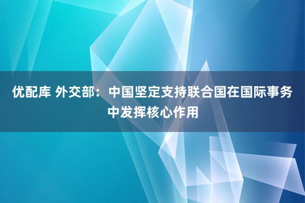 优配库 外交部：中国坚定支持联合国在国际事务中发挥核心作用