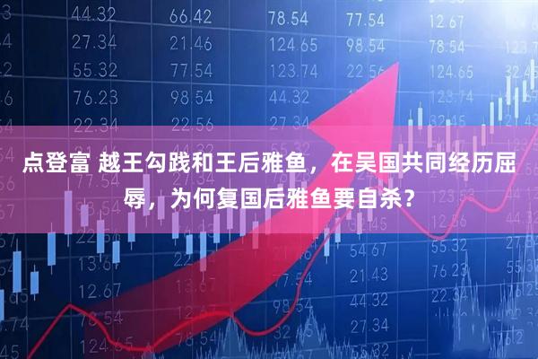 点登富 越王勾践和王后雅鱼，在吴国共同经历屈辱，为何复国后雅鱼要自杀？