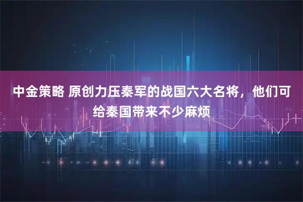 中金策略 原创力压秦军的战国六大名将，他们可给秦国带来不少麻烦