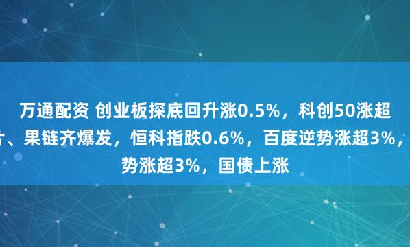 万通配资 创业板探底回升涨0.5%，科创50涨超3%，芯片、果链齐爆发，恒科指跌0.6%，百度逆势涨超3%，国债上涨