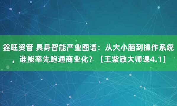 鑫旺资管 具身智能产业图谱：从大小脑到操作系统，谁能率先跑通商业化？【王紫敬大师课4.1】
