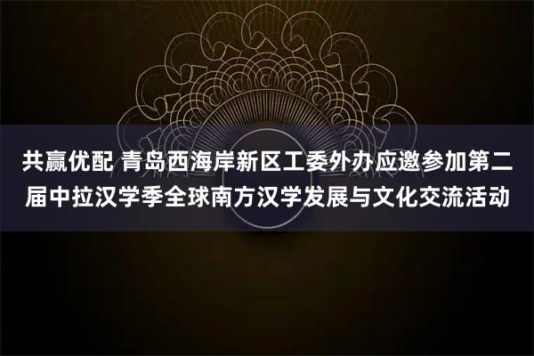 共赢优配 青岛西海岸新区工委外办应邀参加第二届中拉汉学季全球南方汉学发展与文化交流活动