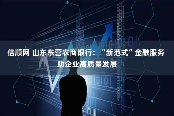 倍顺网 山东东营农商银行：“新范式”金融服务 助企业高质量发展