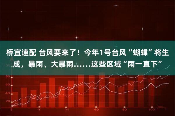 桥宜速配 台风要来了！今年1号台风“蝴蝶”将生成，暴雨、大暴雨……这些区域“雨一直下”