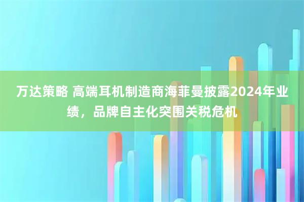 万达策略 高端耳机制造商海菲曼披露2024年业绩，品牌自主化突围关税危机