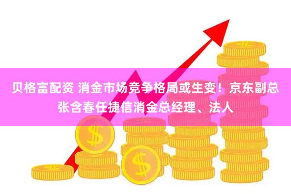 贝格富配资 消金市场竞争格局或生变！京东副总张含春任捷信消金总经理、法人