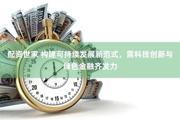配资世家 构建可持续发展新范式，需科技创新与绿色金融齐发力