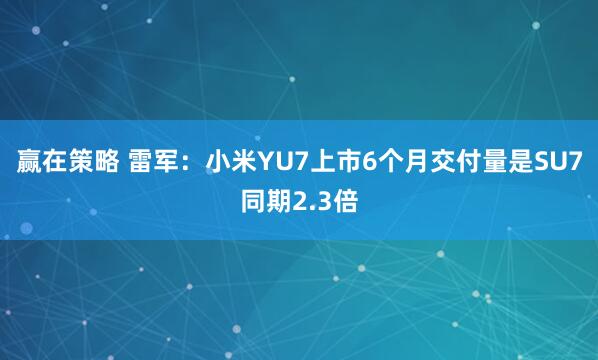赢在策略 雷军：小米YU7上市6个月交付量是SU7同期2.3倍