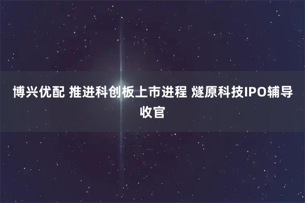 博兴优配 推进科创板上市进程 燧原科技IPO辅导收官