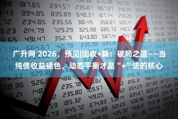 广升网 2026，预见|固收+篇：破局之道——当纯债收益褪色，动态平衡才是“+”法的核心