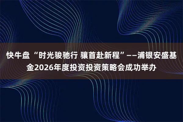 快牛盘 “时光骏驰行 骧首赴新程”——浦银安盛基金2026年度投资投资策略会成功举办