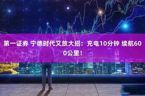 第一证券 宁德时代又放大招：充电10分钟 续航600公里！