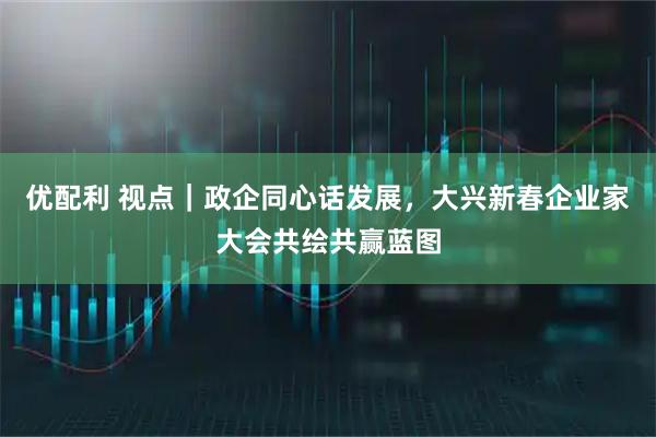 优配利 视点｜政企同心话发展，大兴新春企业家大会共绘共赢蓝图