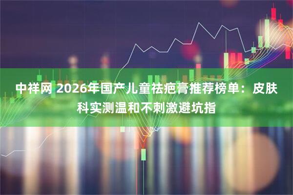 中祥网 2026年国产儿童祛疤膏推荐榜单：皮肤科实测温和不刺激避坑指