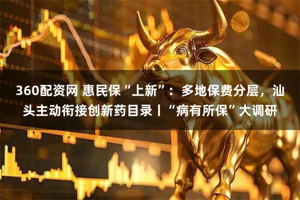 360配资网 惠民保“上新”：多地保费分层，汕头主动衔接创新药目录丨“病有所保”大调研