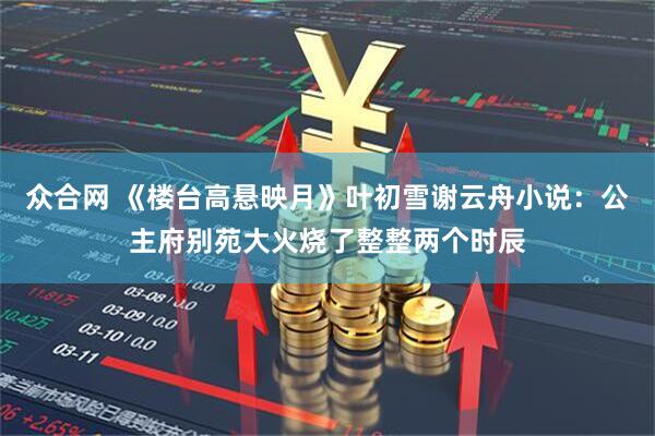 众合网 《楼台高悬映月》叶初雪谢云舟小说：公主府别苑大火烧了整整两个时辰