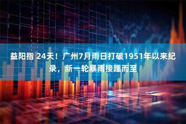 益阳指 24天！广州7月雨日打破1951年以来纪录，新一轮暴雨接踵而至
